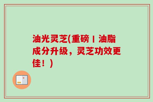 油光灵芝(重磅丨油脂成分升级，灵芝功效更佳！)