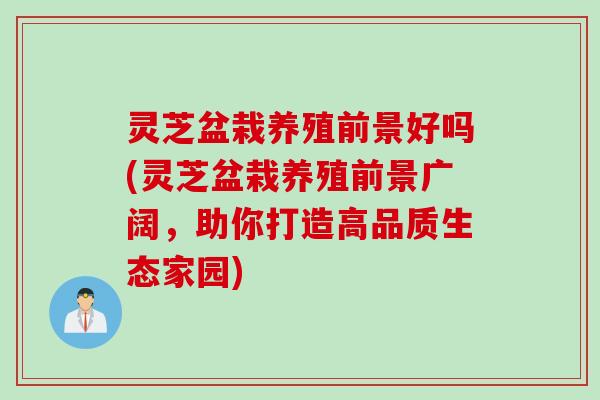 灵芝盆栽养殖前景好吗(灵芝盆栽养殖前景广阔，助你打造高品质生态家园)