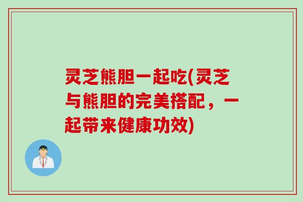 灵芝熊胆一起吃(灵芝与熊胆的完美搭配，一起带来健康功效)
