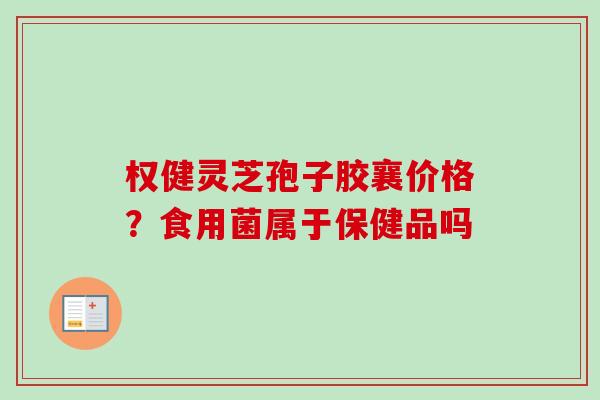 权健灵芝孢子胶襄价格？食用菌属于保健品吗