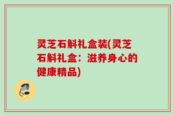 灵芝石斛礼盒装(灵芝石斛礼盒:滋养身心的健康精品) 灵芝石斛礼盒装(灵芝石斛礼盒:滋养身心的健康精品)