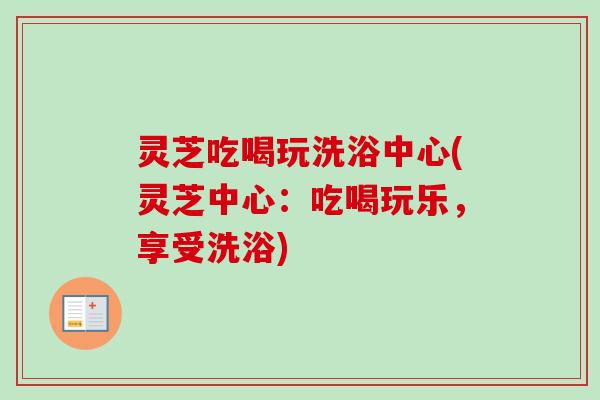 灵芝吃喝玩洗浴中心(灵芝中心：吃喝玩乐，享受洗浴)