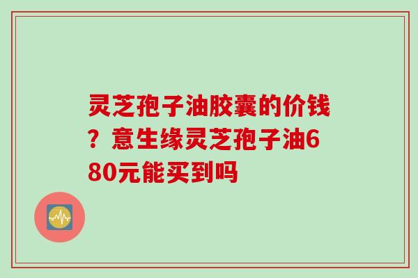 灵芝孢子油胶囊的价钱？意生缘灵芝孢子油680元能买到吗