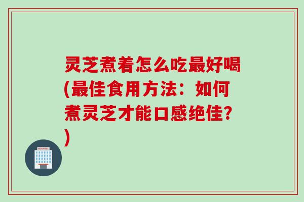 灵芝煮着怎么吃最好喝(最佳食用方法：如何煮灵芝才能口感绝佳？)