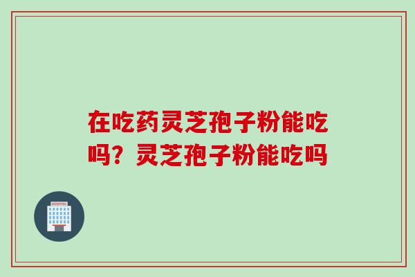 在吃药灵芝孢子粉能吃吗？灵芝孢子粉能吃吗