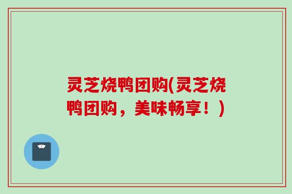 灵芝烧鸭团购(灵芝烧鸭团购，美味畅享！)