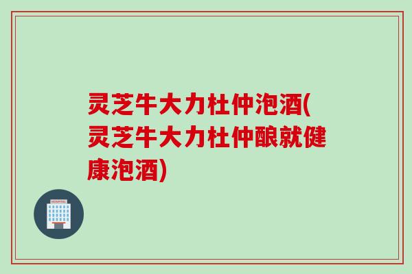 灵芝牛大力杜仲泡酒(灵芝牛大力杜仲酿就健康泡酒) 灵芝牛大力杜仲泡酒(灵芝牛大力杜仲酿就健康泡酒)