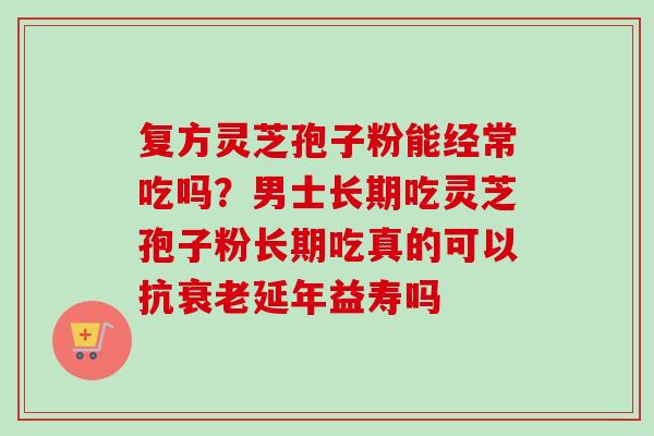 复方灵芝孢子粉能经常吃吗？男士长期吃灵芝孢子粉长期吃真的可以抗衰老延年益寿吗
