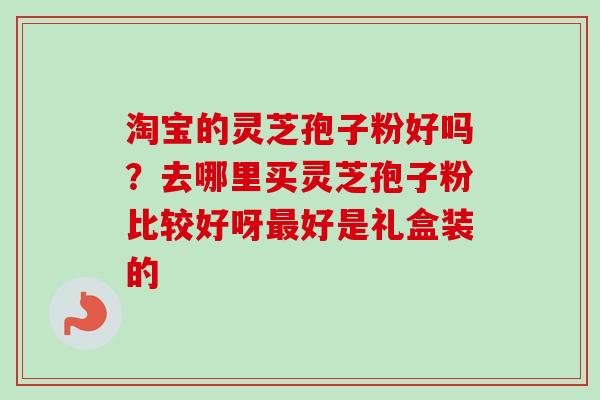 淘宝的灵芝孢子粉好吗？去哪里买灵芝孢子粉比较好呀最好是礼盒装的