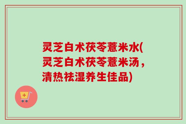 灵芝白术茯苓薏米水(灵芝白术茯苓薏米汤，清热祛湿养生佳品)