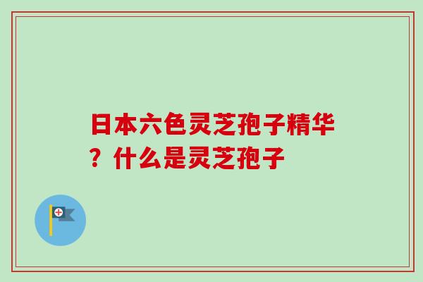 日本六色灵芝孢子精华？什么是灵芝孢子