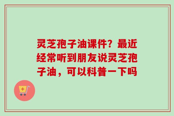 灵芝孢子油课件？最近经常听到朋友说灵芝孢子油，可以科普一下吗
