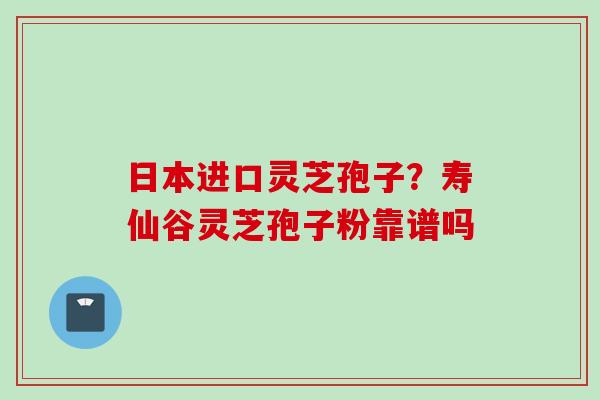 日本进口灵芝孢子?寿仙谷灵芝孢子粉靠谱吗 日本进口灵芝孢子?寿仙谷灵芝孢子粉靠谱吗