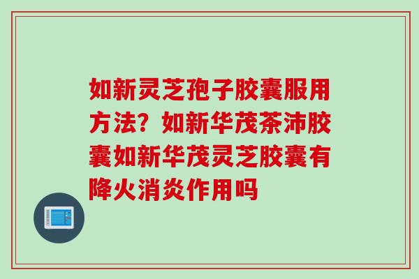 如新灵芝孢子胶囊服用方法？如新华茂茶沛胶囊如新华茂灵芝胶囊有降火消炎作用吗