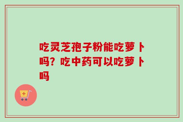 吃灵芝孢子粉能吃萝卜吗？吃中药可以吃萝卜吗