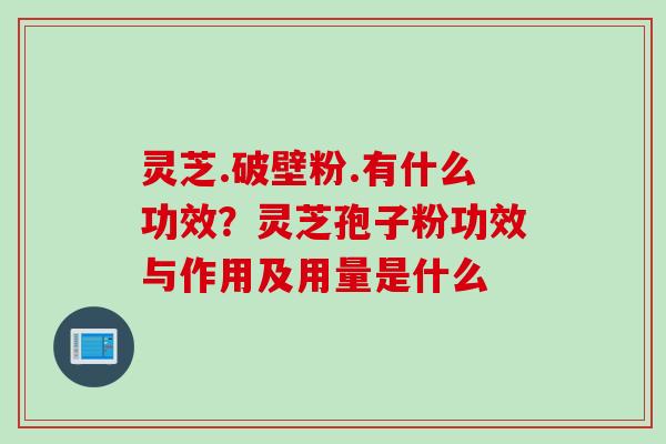 灵芝.破壁粉.有什么功效？灵芝孢子粉功效与作用及用量是什么