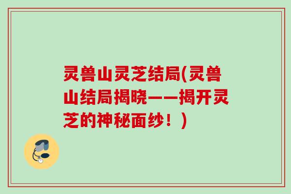 灵兽山灵芝结局(灵兽山结局揭晓——揭开灵芝的神秘面纱！)