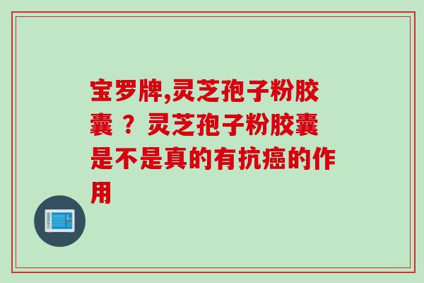 宝罗牌,灵芝孢子粉胶囊 ?灵芝孢子粉胶囊是不是真的有抗的作用 宝罗牌,灵芝孢子粉胶囊 ?灵芝孢子粉胶囊是不是真的有抗的作用