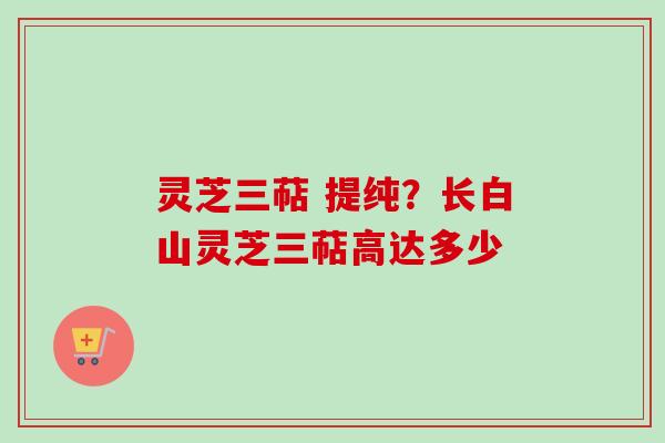 灵芝三萜 提纯？长白山灵芝三萜高达多少