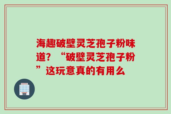 海趣破壁灵芝孢子粉味道？“破壁灵芝孢子粉”这玩意真的有用么