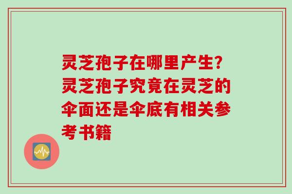 灵芝孢子在哪里产生？灵芝孢子究竟在灵芝的伞面还是伞底有相关参考书籍
