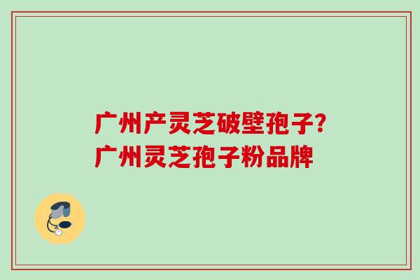 广州产灵芝破壁孢子？广州灵芝孢子粉品牌