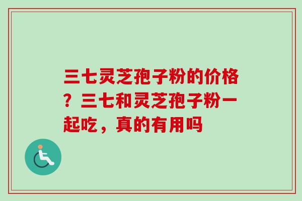 三七灵芝孢子粉的价格？三七和灵芝孢子粉一起吃，真的有用吗