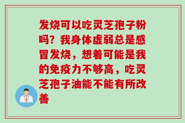 发烧可以吃灵芝孢子粉吗？我身体虚弱总是感冒发烧，想着可能是我的免疫力不够高，吃灵芝孢子油能不能有所改善
