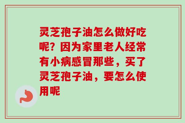 灵芝孢子油怎么做好吃呢？因为家里老人经常有小病感冒那些，买了灵芝孢子油，要怎么使用呢