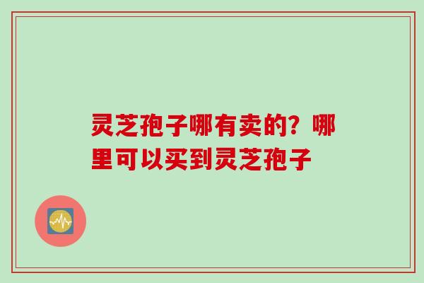 灵芝孢子哪有卖的?哪里可以买到灵芝孢子 灵芝孢子哪有卖的?哪里可以买到灵芝孢子