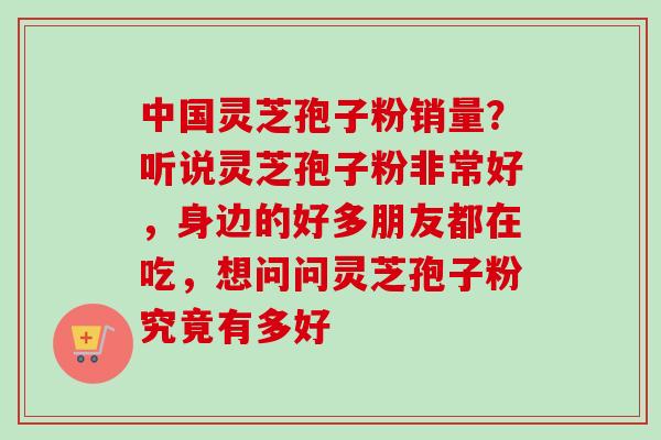 中国灵芝孢子粉销量？听说灵芝孢子粉非常好，身边的好多朋友都在吃，想问问灵芝孢子粉究竟有多好