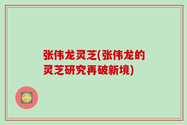 张伟龙灵芝(张伟龙的灵芝研究再破新境)
