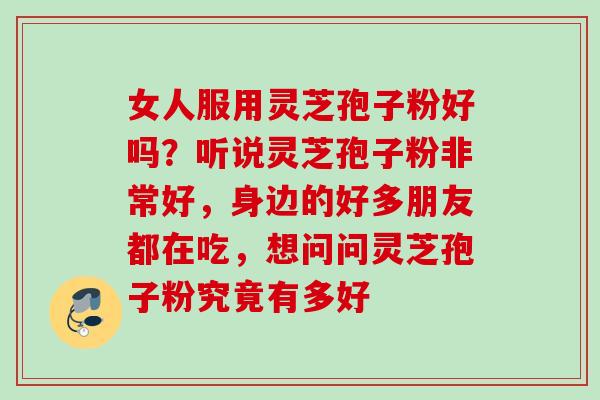 女人服用灵芝孢子粉好吗？听说灵芝孢子粉非常好，身边的好多朋友都在吃，想问问灵芝孢子粉究竟有多好