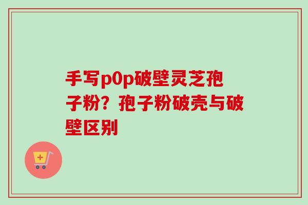 手写p0p破壁灵芝孢子粉？孢子粉破壳与破壁区别