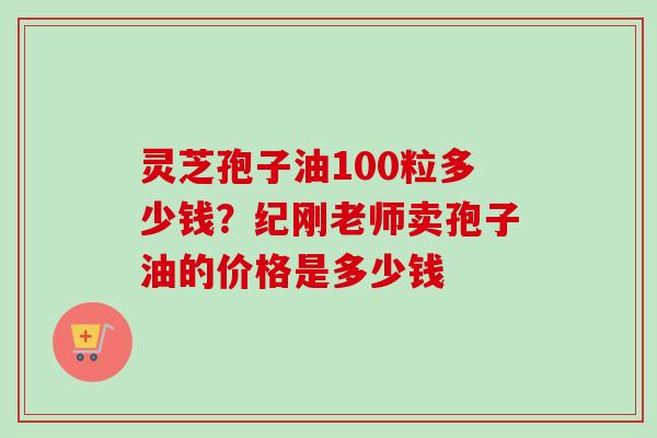 灵芝孢子油100粒多少钱？纪刚老师卖孢子油的价格是多少钱