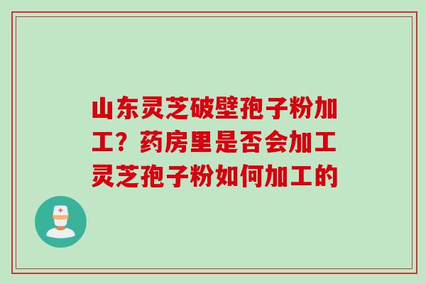 山东灵芝破壁孢子粉加工?药房里是否会加工灵芝孢子粉如何加工的 山东灵芝破壁孢子粉加工?药房里是否会加工灵芝孢子粉如何加工的