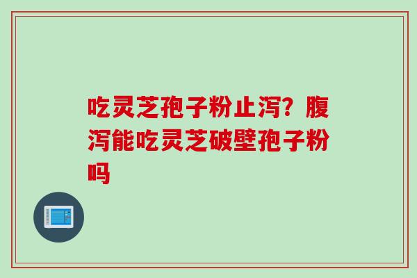 吃灵芝孢子粉止泻？腹泻能吃灵芝破壁孢子粉吗