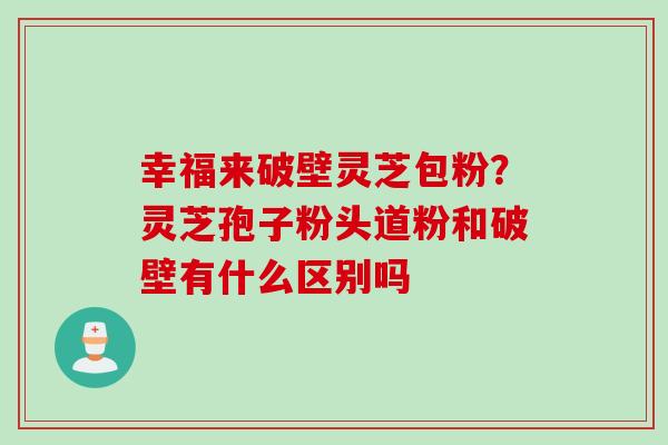 幸福来破壁灵芝包粉？灵芝孢子粉头道粉和破壁有什么区别吗