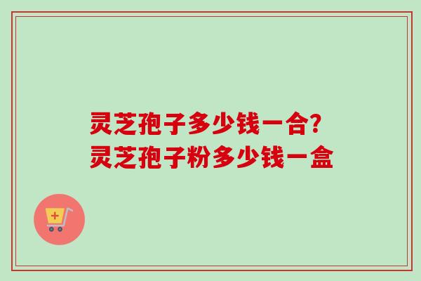 灵芝孢子多少钱一合?灵芝孢子粉多少钱一盒 灵芝孢子多少钱一合?灵芝孢子粉多少钱一盒