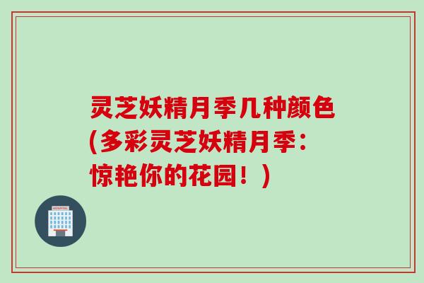 灵芝妖精月季几种颜色(多彩灵芝妖精月季:惊艳你的花园!) 灵芝妖精月季几种颜色(多彩灵芝妖精月季:惊艳你的花园!)