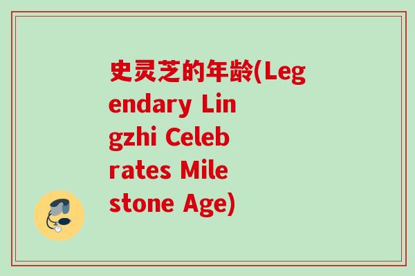史灵芝的年龄(Legendary Lingzhi Celebrates Milestone Age)