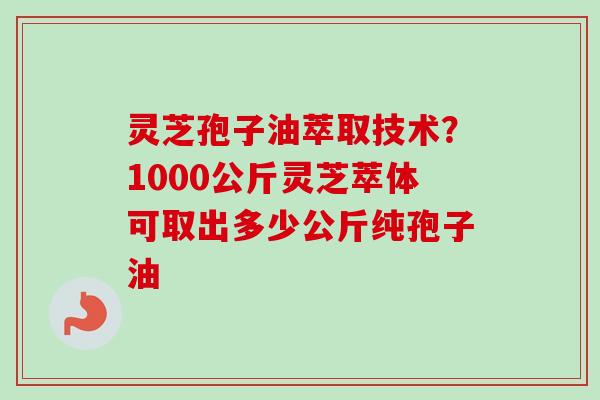 灵芝孢子油萃取技术？1000公斤灵芝萃体可取出多少公斤纯孢子油