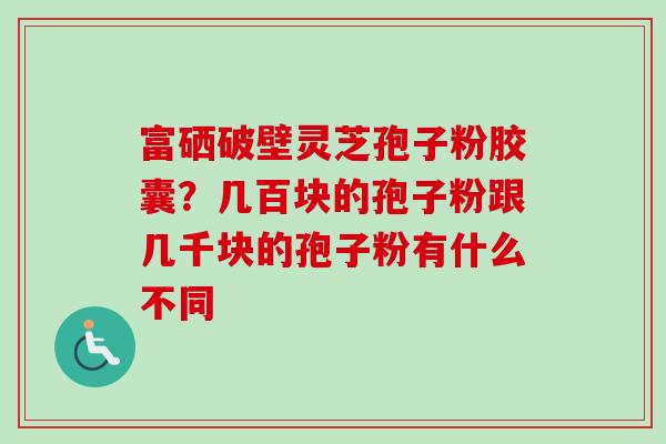 富硒破壁灵芝孢子粉胶囊？几百块的孢子粉跟几千块的孢子粉有什么不同