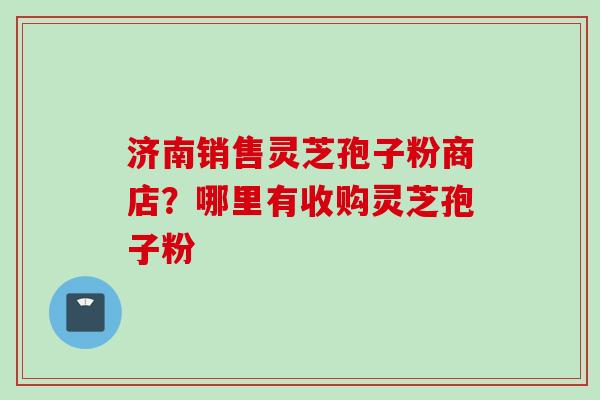 济南销售灵芝孢子粉商店？哪里有收购灵芝孢子粉