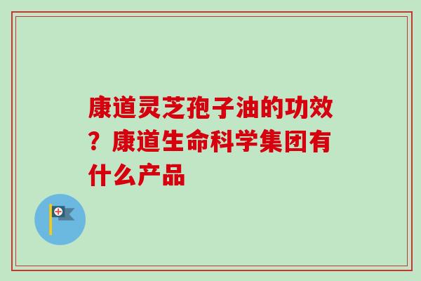 康道灵芝孢子油的功效？康道生命科学集团有什么产品