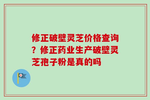 修正破壁灵芝价格查询？修正药业生产破壁灵芝孢子粉是真的吗