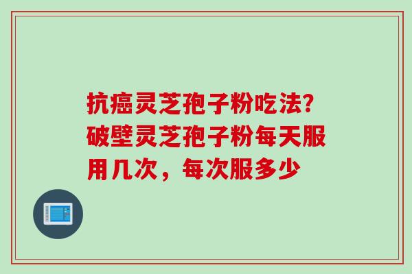 抗癌灵芝孢子粉吃法？破壁灵芝孢子粉每天服用几次，每次服多少