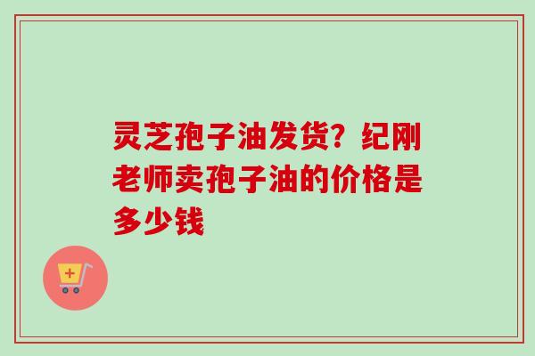 灵芝孢子油发货？纪刚老师卖孢子油的价格是多少钱