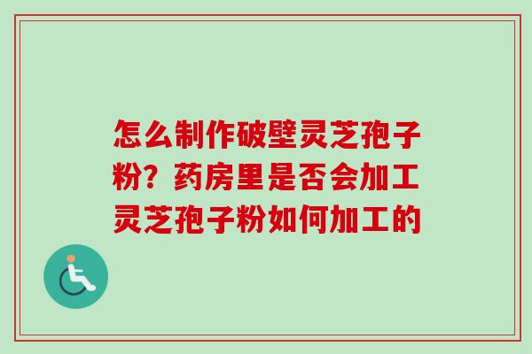 怎么制作破壁灵芝孢子粉？药房里是否会加工灵芝孢子粉如何加工的