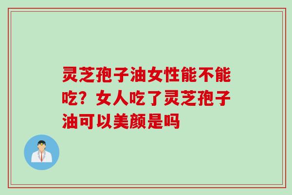 灵芝孢子油女性能不能吃？女人吃了灵芝孢子油可以美颜是吗